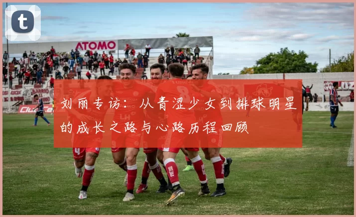 刘丽专访：从青涩少女到排球明星的成长之路与心路历程回顾