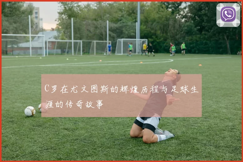 C罗在尤文图斯的辉煌历程与足球生涯的传奇故事