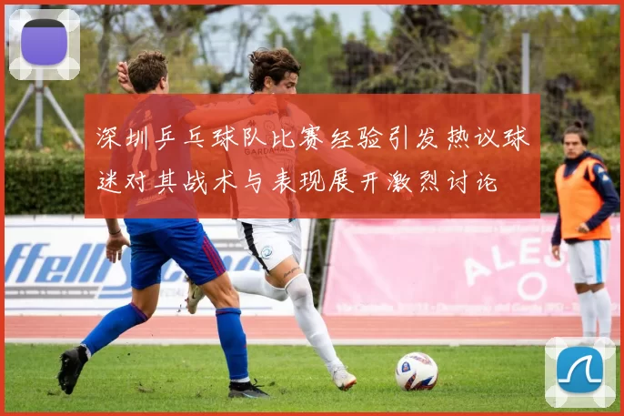 深圳乒乓球队比赛经验引发热议球迷对其战术与表现展开激烈讨论