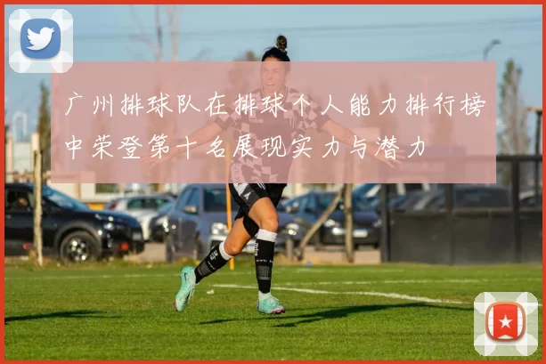 广州排球队在排球个人能力排行榜中荣登第十名展现实力与潜力
