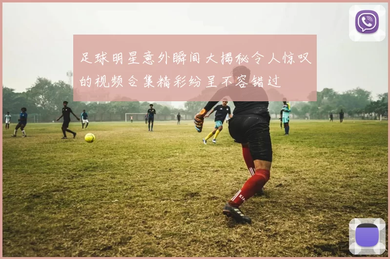 足球明星意外瞬间大揭秘令人惊叹的视频合集精彩纷呈不容错过