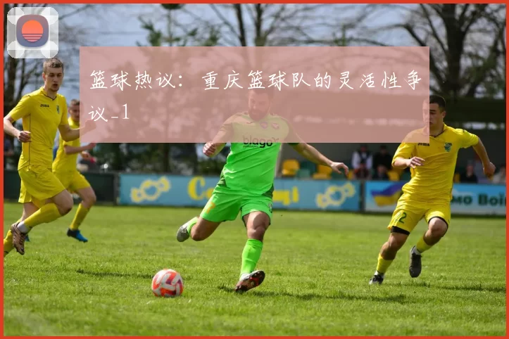 篮球热议：重庆篮球队的灵活性争议_1