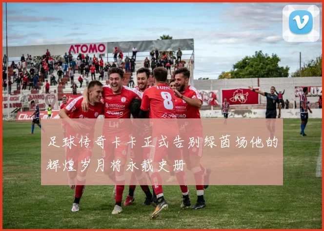 足球传奇卡卡正式告别绿茵场他的辉煌岁月将永载史册