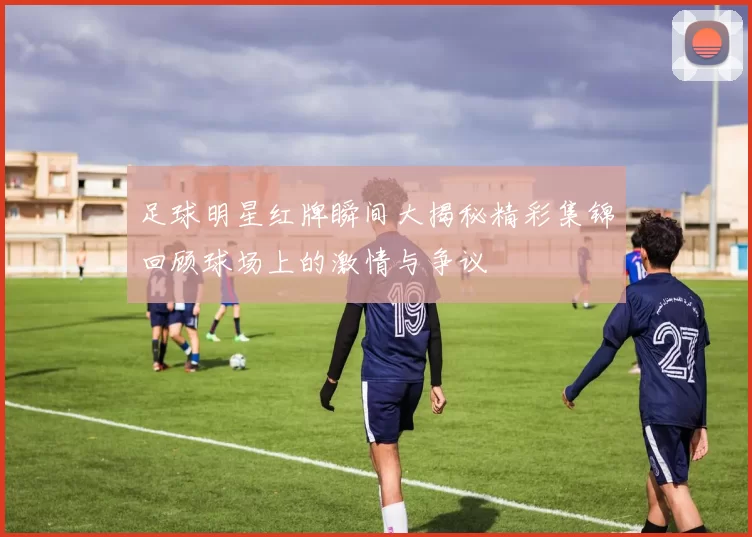 足球明星红牌瞬间大揭秘精彩集锦回顾球场上的激情与争议